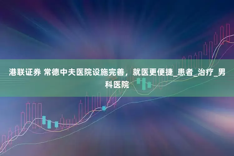 港联证券 常德中夫医院设施完善，就医更便捷_患者_治疗_男科医院