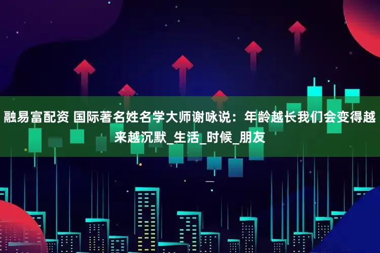 融易富配资 国际著名姓名学大师谢咏说：年龄越长我们会变得越来越沉默_生活_时候_朋友