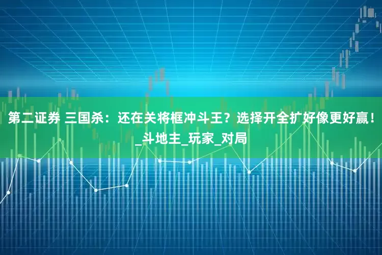 第二证券 三国杀：还在关将框冲斗王？选择开全扩好像更好赢！_斗地主_玩家_对局