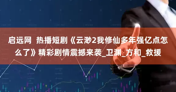 启远网  热播短剧《云渺2我修仙多年强亿点怎么了》精彩剧情震撼来袭_卫渊_方和_救援