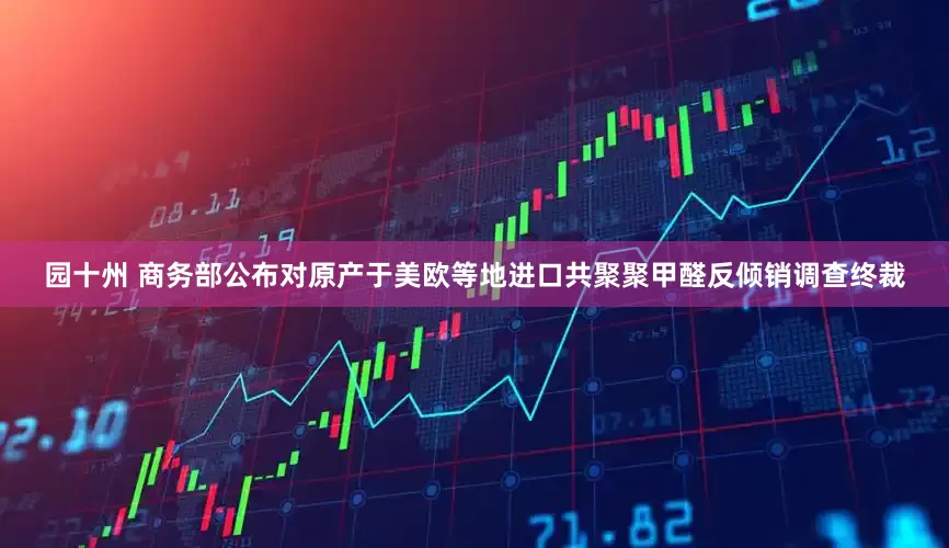 园十州 商务部公布对原产于美欧等地进口共聚聚甲醛反倾销调查终裁