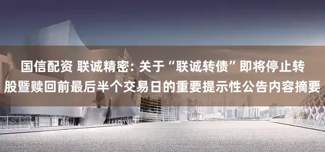国信配资 联诚精密: 关于“联诚转债”即将停止转股暨赎回前最后半个交易日的重要提示性公告内容摘要