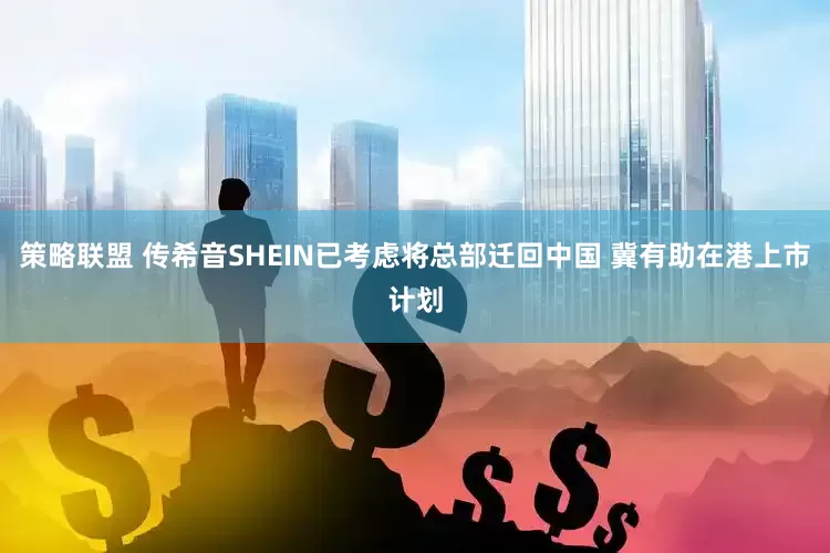 策略联盟 传希音SHEIN已考虑将总部迁回中国 冀有助在港上市计划