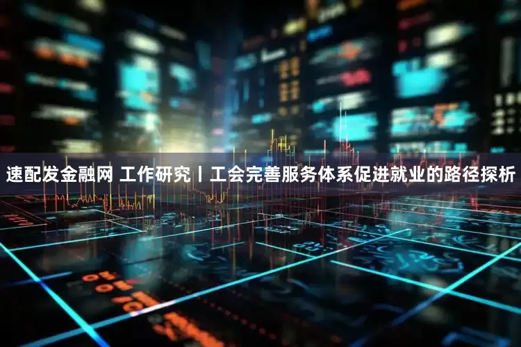 速配发金融网 工作研究丨工会完善服务体系促进就业的路径探析
