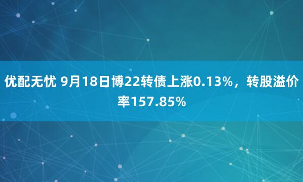 优配无忧 9月18日博22转债上涨0.13%，转股溢价率157.85%