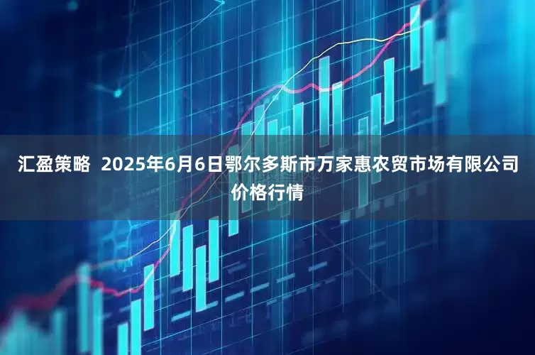 汇盈策略  2025年6月6日鄂尔多斯市万家惠农贸市场有限公司价格行情