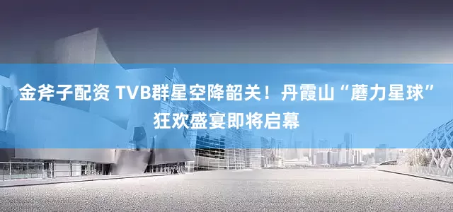 金斧子配资 TVB群星空降韶关！丹霞山“蘑力星球”狂欢盛宴即将启幕