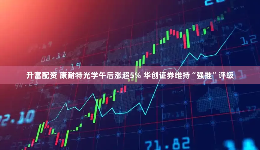 升富配资 康耐特光学午后涨超5% 华创证券维持“强推”评级
