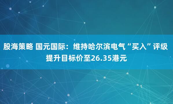 股海策略 国元国际：维持哈尔滨电气“买入”评级 提升目标价至26.35港元